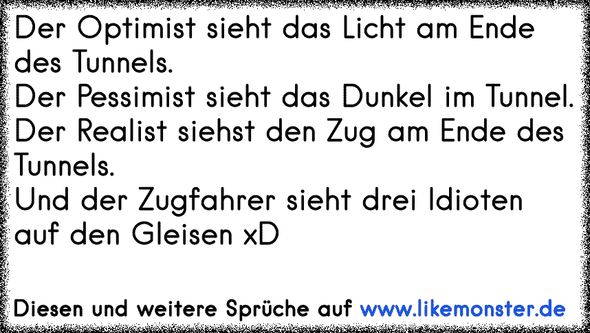 Der Pessimist sieht das Dunkle im Tunnel.Der Optimist sieht das Licht am Ende des Tunnels.Der